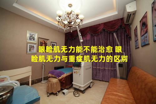 眼睑肌无力能不能治愈 眼睑肌无力与重症肌无力的区别